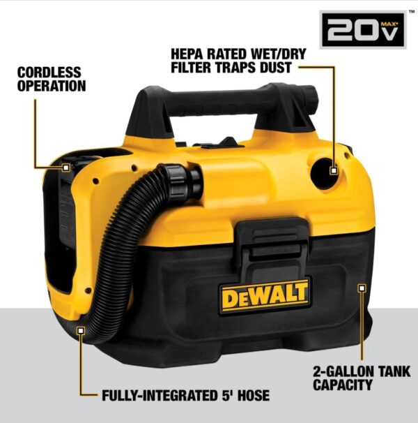 DEWALT 20-Volt Max 2-Gallon Cordless Shop Vacuum Wet Dry Shop Vacuum (Battery Not Included) The DeWalt Wet-Dry Vacuum provides options with a unique cordless/corded design Powered by either 18V or 20V MAX battery or AC outlet Durable, flexible, and easy-to-use 5 ft hose 2 gal tank capacity Washable and reusable HEPA-rated filter traps dust Transport made easy with on-board hose, cord, and accessory storage Includes vacuum, hose, filter, crevice tool attachment, and wide nozzle tool attachment 3-year limited manufacturer's warranty Weight: Approximately: 11.06 pounds