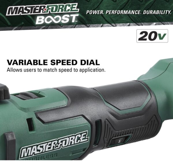 Masterforce BOOST® 20-Volt Brushless Cordless Oscillating Multi-Tool Kit This Masterforce BOOST® oscillating tool offers power and performance for all jobs at home or on the jobsite. The tool features a tool-free accessory change system and an LED light. The variable speed offers the user great control with various materials while the soft grip handle and slim design provide extra comfort. The included 20-volt lithium-ion 2.5Ah battery will power all Masterforce BOOST® and Masterforce® FlexPower® cordless power tools. Masterforce BOOST® batteries have a four-LED battery status indicator to allow the user to quickly check battery charge status, and they will work in extreme temperatures as low as -4°F. The FlexPower® charger will charge all Masterforce BOOST® and Masterforce® FlexPower® 20-volt lithium-ion batteries. If it says FlexPower® it works! Masterforce BOOST® technology delivers the next level of cordless tool performance. When a BOOST tool is used with a BOOST battery they communicate and adjust together for maximum performance. Includes: Oscillating multi-tool, (1) high carbon steel wood plunge-cut blade, (1) 2.5Ah BOOST battery, and 45 watt charger Masterforce BOOST® technology delivers the next level of cordless tool performance - when a BOOST tool is used with a BOOST battery they communicate and adjust together for maximum performance Reduced vibration system provides best-in-class vibration, reducing user fatigue with up to 75% less vibration than the competition Variable speed motor operates at 11,000 to 18,000 OPM 1.8° left and right oscillation angle Tool-free accessory changes Universal clamp interface is compatible with most accessories in the market LED light is positioned to illuminate the work area FlexPower® 2.5Ah lithium-ion battery (252-8003) is compatible with all Masterforce BOOST® and Masterforce® FlexPower® battery chargers: 252-8025, 252-8026, and 252-8037 FlexPower® battery charger (252-8025) charges all Masterforce BOOST® and Masterforce® FlexPower® battery packs: 252-8003, 252-8005, 252-8007, 252-8027, 252-8029, 252-8030, 252-8031, 252-8034, and 252-8035