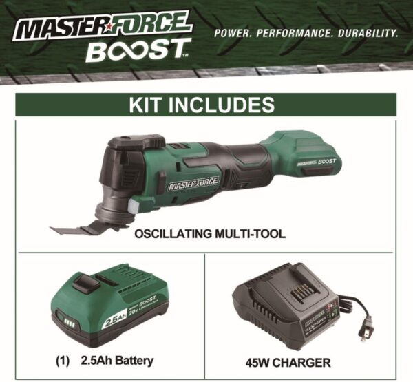 Masterforce BOOST® 20-Volt Brushless Cordless Oscillating Multi-Tool Kit This Masterforce BOOST® oscillating tool offers power and performance for all jobs at home or on the jobsite. The tool features a tool-free accessory change system and an LED light. The variable speed offers the user great control with various materials while the soft grip handle and slim design provide extra comfort. The included 20-volt lithium-ion 2.5Ah battery will power all Masterforce BOOST® and Masterforce® FlexPower® cordless power tools. Masterforce BOOST® batteries have a four-LED battery status indicator to allow the user to quickly check battery charge status, and they will work in extreme temperatures as low as -4°F. The FlexPower® charger will charge all Masterforce BOOST® and Masterforce® FlexPower® 20-volt lithium-ion batteries. If it says FlexPower® it works! Masterforce BOOST® technology delivers the next level of cordless tool performance. When a BOOST tool is used with a BOOST battery they communicate and adjust together for maximum performance. Includes: Oscillating multi-tool, (1) high carbon steel wood plunge-cut blade, (1) 2.5Ah BOOST battery, and 45 watt charger Masterforce BOOST® technology delivers the next level of cordless tool performance - when a BOOST tool is used with a BOOST battery they communicate and adjust together for maximum performance Reduced vibration system provides best-in-class vibration, reducing user fatigue with up to 75% less vibration than the competition Variable speed motor operates at 11,000 to 18,000 OPM 1.8° left and right oscillation angle Tool-free accessory changes Universal clamp interface is compatible with most accessories in the market LED light is positioned to illuminate the work area FlexPower® 2.5Ah lithium-ion battery (252-8003) is compatible with all Masterforce BOOST® and Masterforce® FlexPower® battery chargers: 252-8025, 252-8026, and 252-8037 FlexPower® battery charger (252-8025) charges all Masterforce BOOST® and Masterforce® FlexPower® battery packs: 252-8003, 252-8005, 252-8007, 252-8027, 252-8029, 252-8030, 252-8031, 252-8034, and 252-8035