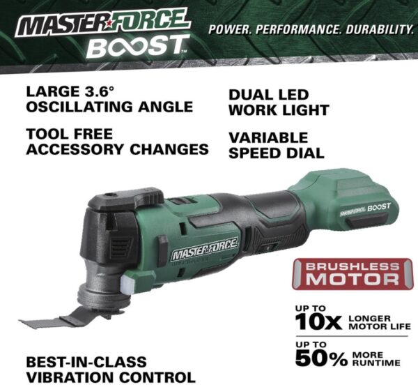 Masterforce BOOST® 20-Volt Brushless Cordless Oscillating Multi-Tool Kit This Masterforce BOOST® oscillating tool offers power and performance for all jobs at home or on the jobsite. The tool features a tool-free accessory change system and an LED light. The variable speed offers the user great control with various materials while the soft grip handle and slim design provide extra comfort. The included 20-volt lithium-ion 2.5Ah battery will power all Masterforce BOOST® and Masterforce® FlexPower® cordless power tools. Masterforce BOOST® batteries have a four-LED battery status indicator to allow the user to quickly check battery charge status, and they will work in extreme temperatures as low as -4°F. The FlexPower® charger will charge all Masterforce BOOST® and Masterforce® FlexPower® 20-volt lithium-ion batteries. If it says FlexPower® it works! Masterforce BOOST® technology delivers the next level of cordless tool performance. When a BOOST tool is used with a BOOST battery they communicate and adjust together for maximum performance. Includes: Oscillating multi-tool, (1) high carbon steel wood plunge-cut blade, (1) 2.5Ah BOOST battery, and 45 watt charger Masterforce BOOST® technology delivers the next level of cordless tool performance - when a BOOST tool is used with a BOOST battery they communicate and adjust together for maximum performance Reduced vibration system provides best-in-class vibration, reducing user fatigue with up to 75% less vibration than the competition Variable speed motor operates at 11,000 to 18,000 OPM 1.8° left and right oscillation angle Tool-free accessory changes Universal clamp interface is compatible with most accessories in the market LED light is positioned to illuminate the work area FlexPower® 2.5Ah lithium-ion battery (252-8003) is compatible with all Masterforce BOOST® and Masterforce® FlexPower® battery chargers: 252-8025, 252-8026, and 252-8037 FlexPower® battery charger (252-8025) charges all Masterforce BOOST® and Masterforce® FlexPower® battery packs: 252-8003, 252-8005, 252-8007, 252-8027, 252-8029, 252-8030, 252-8031, 252-8034, and 252-8035