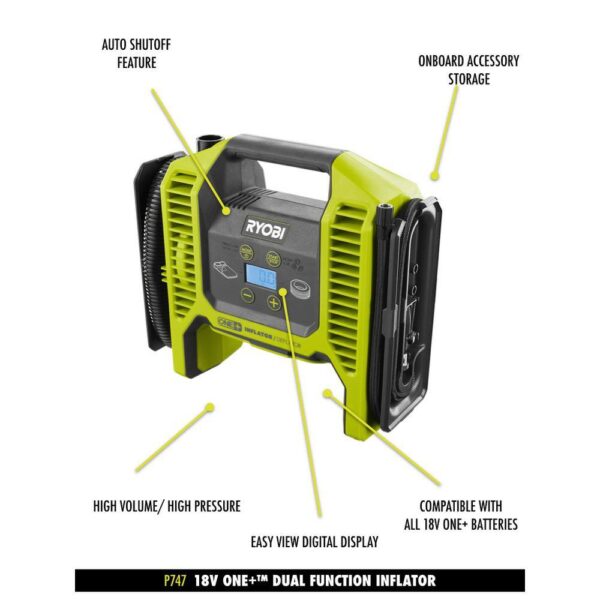 Ryobi ONE+ 18V Cordless Dual Function Inflator Deflator with HIGH PERFORMANCE 4.0 Ah Battery and Charger Kit RYOBI introduces the 18V ONE+ Dual Function Inflator/Deflator with HIGH PERFORMANCE 4.0 Ah Battery and Charger Kit. This inflator is capable of completing both high pressure and high volume applications. Powered by RYOBI 18V batteries, this unit has maximum portability for any location. The included 4.0 Ah Battery and 18V Charger are compatible with all RYOBI 18V ONE+ Tools. Best of all, it is part of the RYOBI ONE+ System of over 260 cordless tools that all work on the same battery platform. Backed by the RYOBI 3-Year Manufacturer's Warranty, the Dual Function Inflator/Deflator includes a high pressure hose, high pressure nozzle, Presta valve adaptor, sports ball needle, high volume hose, pinch valve nozzle, an 18V ONE+ HIGH PERFORMANCE 4.0 Ah Battery, an 18V Charger, and an operator's manual. Autofill shutoff for hands free inflation High volume inflation/deflation for large inflatables like air mattresses and pool toys Easy view precision digital gauge for easy, accurate, pressure readings Brass threaded tire chuck for durability and ease of use Cordless for convenient use in virtually any location Inflates a car tire from flat to full in 4 minutes (using P108 4.0 Ah LITHIUM+ Battery, not included) Inflates twin air mattresses in 30 seconds (using P108 4.0 Ah LITHIUM+ Battery, not included) Onboard storage for accessories The included battery features up to up to 4X more runtime Part of the RYOBI 18V ONE+ System of over 260 cordless tools 3-year manufacturer's warranty Includes: (1) P747 18V ONE+ Inflator, high pressure hose, high pressure nozzle, Presta valve adaptor, sports ball needle, high volume hose, pinch valve nozzle, (1) PBP004 18V ONE+ Lithium-Ion HIGH PERFORMANCE 4.0 Ah Battery, (1) PCG002 18V Charger, and an operator's